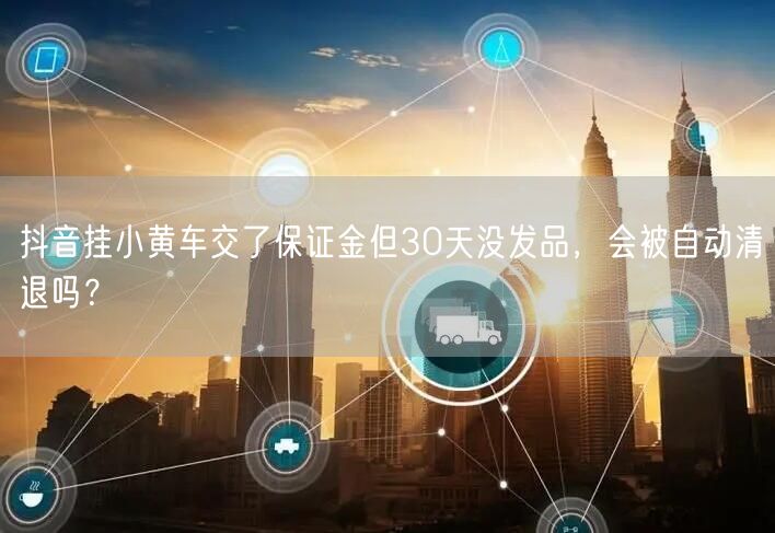 抖音挂小黄车交了保证金但30天没发品,会被自动清退吗?