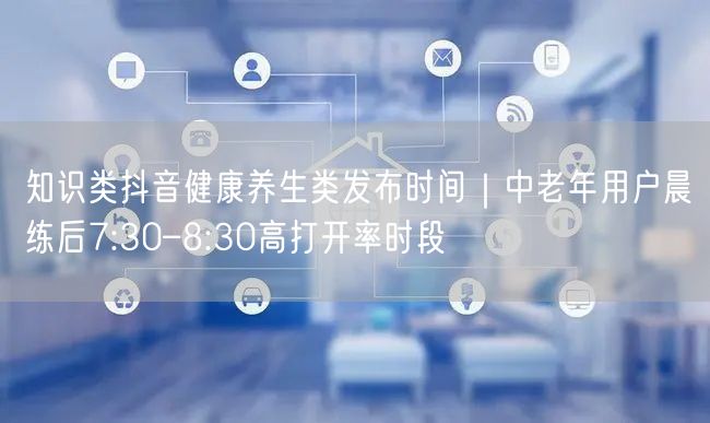 知识类抖音健康养生类发布时间|中老年用户晨练后7:30–8:30高打开率时段