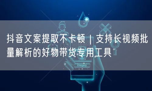 抖音文案提取不卡顿|支持长视频批量解析的好物带货专用工具