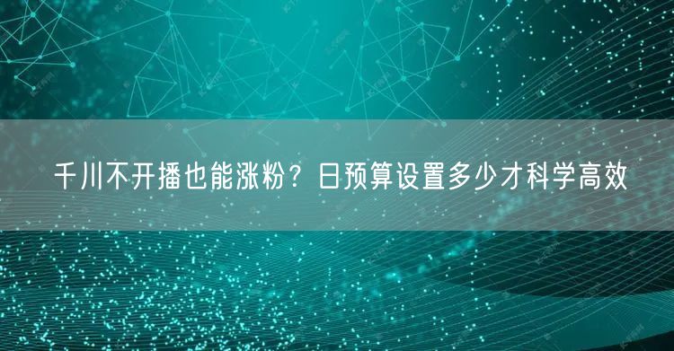 千川不开播也能涨粉?日预算设置多少才科学高效