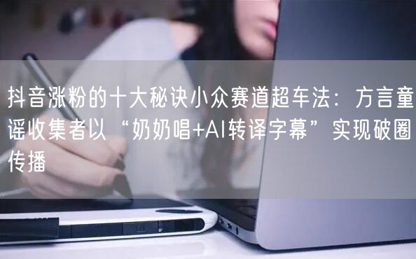抖音涨粉的十大秘诀小众赛道超车法:方言童谣收集者以“奶奶唱+AI转译字幕”实现破