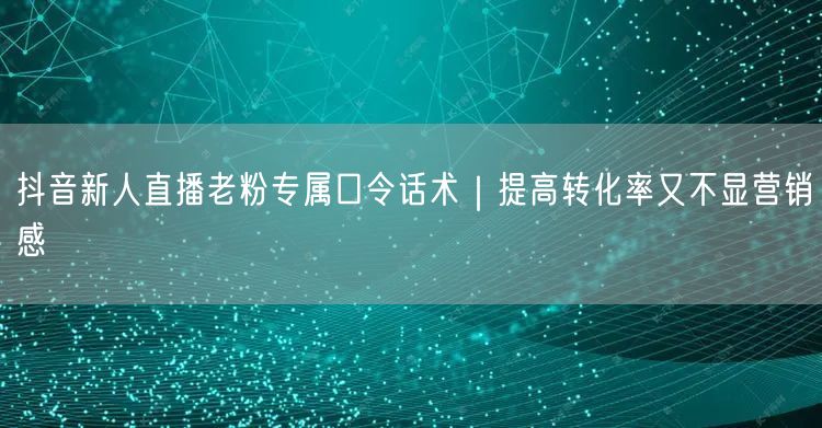 抖音新人直播老粉专属口令话术|提高转化率又不显营销感