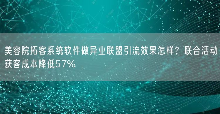 美容院拓客系统软件做异业联盟引流效果怎样?联合活动获客成本降低57%