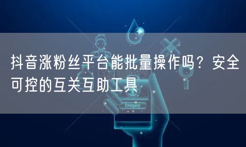 抖音涨粉丝平台能批量操作吗?安全可控的互关互助工具