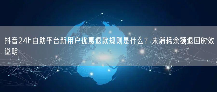 抖音24h自助平台新用户优惠退款规则是什么?未消耗余额退回时效说明