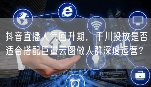 抖音直播人气回升期，千川投放是否适合搭配巨量云图做人群深度运营？