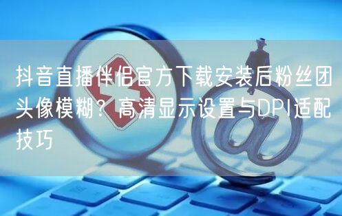 抖音直播伴侣官方下载安装后粉丝团头像模糊？高清显示设置与DPI适配技巧