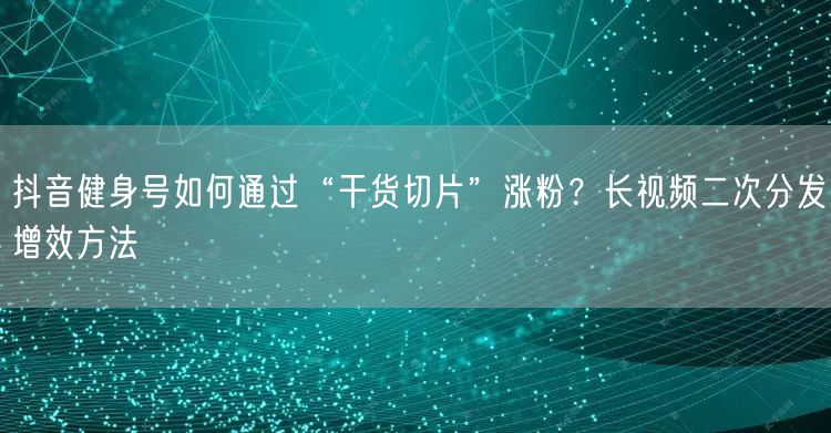抖音健身号如何通过“干货切片”涨粉？长视频二次分发增效方法