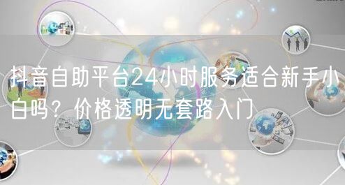 抖音自助平台24小时服务适合新手小白吗?价格透明无套路入门