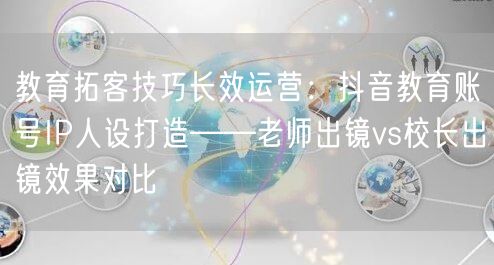教育拓客技巧长效运营:抖音教育账号IP人设打造——老师出镜vs校长出镜效果对比