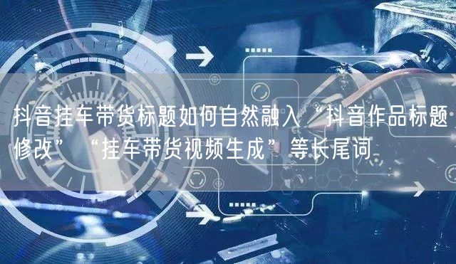 抖音挂车带货标题如何自然融入“抖音作品标题修改”“挂车带货视频生成”等长尾词