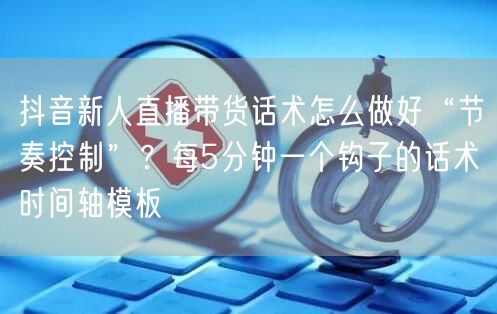 抖音新人直播带货话术怎么做好“节奏控制”?每5分钟一个钩子的话术时间轴模板