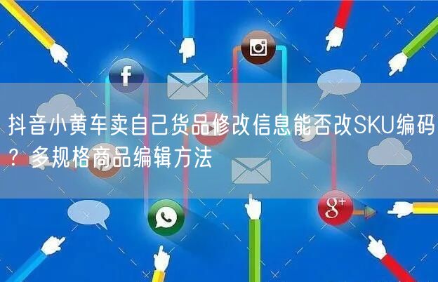 抖音小黄车卖自己货品修改信息能否改SKU编码？多规格商品编辑方法