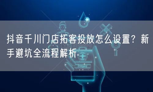 抖音千川门店拓客投放怎么设置？新手避坑全流程解析