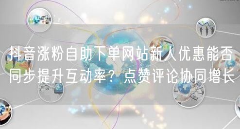 抖音涨粉自助下单网站新人优惠能否同步提升互动率？点赞评论协同增长