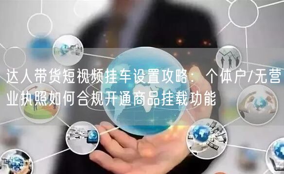 达人带货短视频挂车设置攻略:个体户/无营业执照如何合规开通商品挂载功能