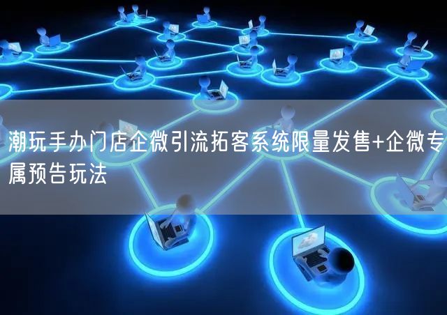潮玩手办门店企微引流拓客系统限量发售+企微专属预告玩法