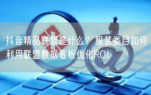 抖音精品联盟是什么?服装类目如何利用联盟数据看板优化ROI