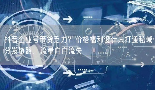 抖音企业号带货乏力?价格福利设计未打通私域分发链路,流量白白流失