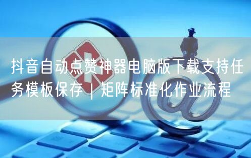 抖音自动点赞神器电脑版下载支持任务模板保存|矩阵标准化作业流程