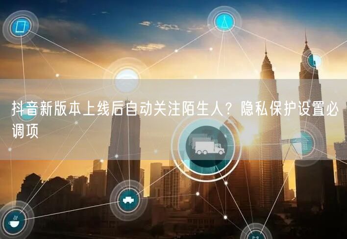 抖音新版本上线后自动关注陌生人?隐私保护设置必调项