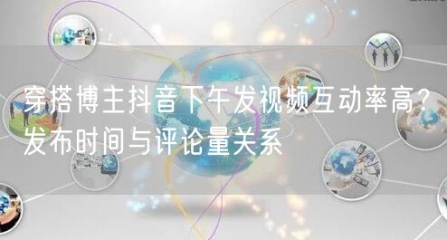 穿搭博主抖音下午发视频互动率高?发布时间与评论量关系