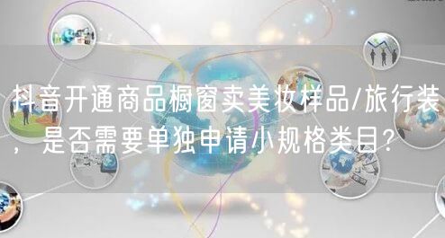 抖音开通商品橱窗卖美妆样品/旅行装,是否需要单独申请小规格类目?