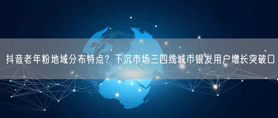 抖音老年粉地域分布特点？下沉市场三四线城市银发用户增长突破口