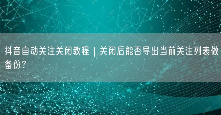抖音自动关注关闭教程｜关闭后能否导出当前关注列表做备份？