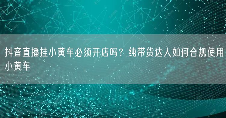 抖音直播挂小黄车必须开店吗？纯带货达人如何合规使用小黄车