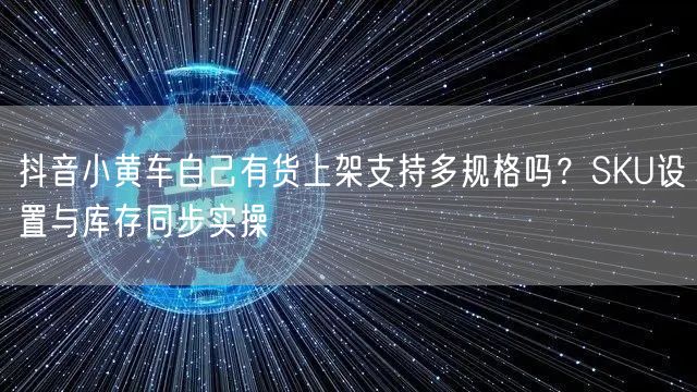 抖音小黄车自己有货上架支持多规格吗?SKU设置与库存同步实操