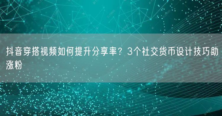 抖音穿搭视频如何提升分享率?3个社交货币设计技巧助涨粉