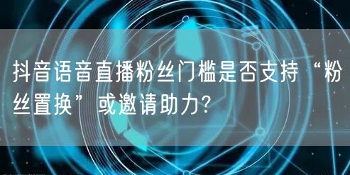 抖音语音直播粉丝门槛是否支持“粉丝置换”或邀请助力?
