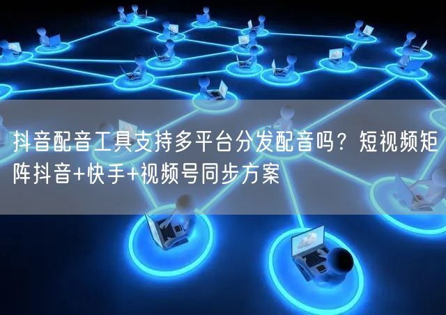 抖音配音工具支持多平台分发配音吗？短视频矩阵抖音+快手+视频号同步方案