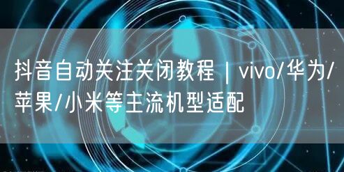 抖音自动关注关闭教程|vivo/华为/苹果/小米等主流机型适配