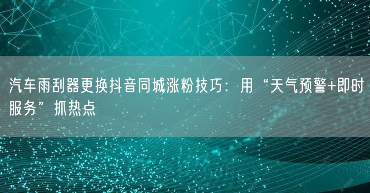 汽车雨刮器更换抖音同城涨粉技巧:用“天气预警+即时服务”抓热点