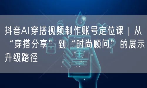 抖音AI穿搭视频制作账号定位课|从“穿搭分享”到“时尚顾问”的展示升级路径