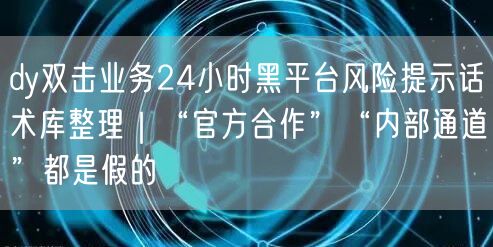dy双击业务24小时黑平台风险提示话术库整理|“官方合作”“内部通道”都是假的