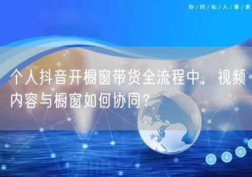 个人抖音开橱窗带货全流程中,视频内容与橱窗如何协同?