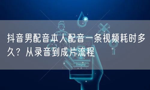 抖音男配音本人配音一条视频耗时多久?从录音到成片流程