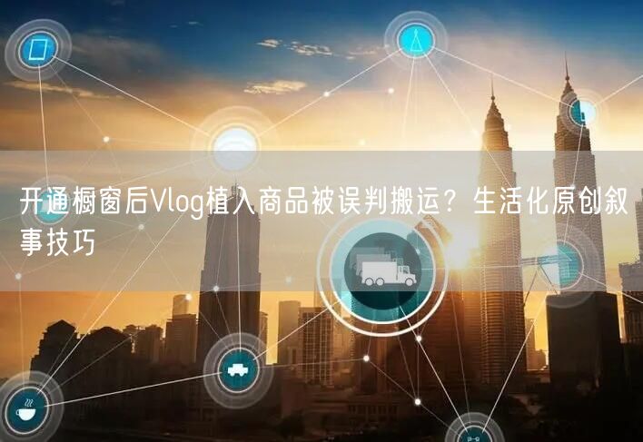 开通橱窗后Vlog植入商品被误判搬运?生活化原创叙事技巧