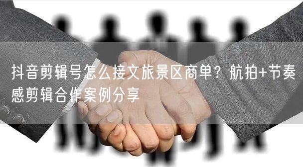抖音剪辑号怎么接文旅景区商单？航拍+节奏感剪辑合作案例分享