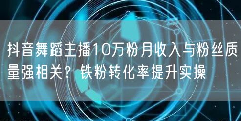 抖音舞蹈主播10万粉月收入与粉丝质量强相关?铁粉转化率提升实操