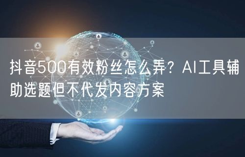 抖音500有效粉丝怎么弄？AI工具辅助选题但不代发内容方案