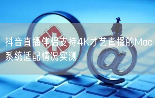 抖音直播伴侣支持4K才艺直播的Mac系统适配情况实测