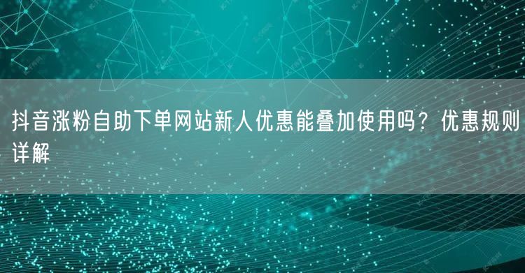 抖音涨粉自助下单网站新人优惠能叠加使用吗?优惠规则详解