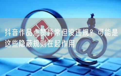 抖音作品点赞异常但没违规?可能是这些隐蔽规则在起作用