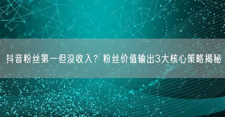 抖音粉丝第一但没收入?粉丝价值输出3大核心策略揭秘