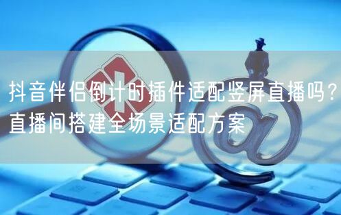 抖音伴侣倒计时插件适配竖屏直播吗?直播间搭建全场景适配方案