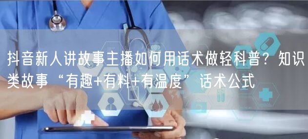 抖音新人讲故事主播如何用话术做轻科普?知识类故事“有趣+有料+有温度”话术公式